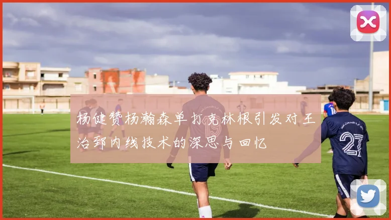 杨健赞杨瀚森单打克林根引发对王治郅内线技术的深思与回忆