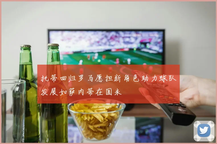 托蒂回归罗马愿担新角色助力球队发展如萨内蒂在国米