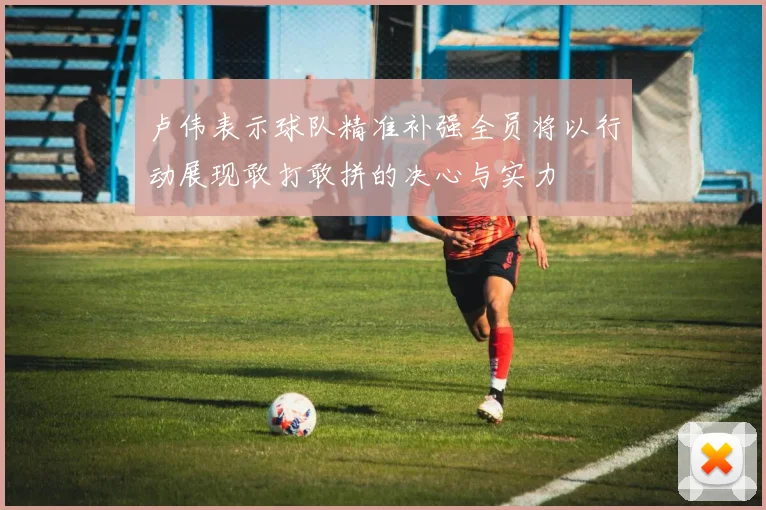 卢伟表示球队精准补强全员将以行动展现敢打敢拼的决心与实力