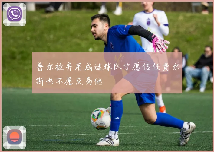 普尔被弃用成谜球队宁愿信任费尔斯也不愿交易他