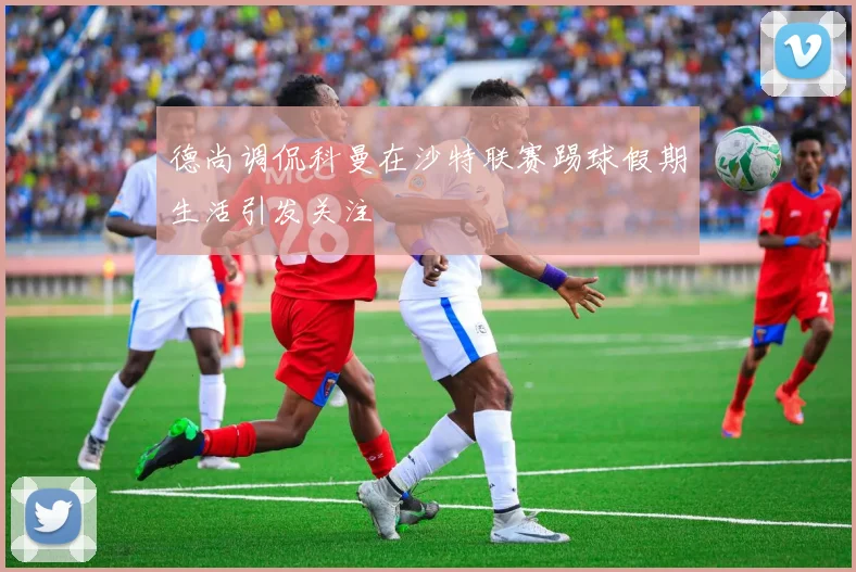 德尚调侃科曼在沙特联赛踢球假期生活引发关注