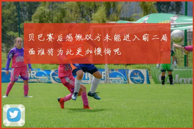 贝巴赛后感慨双方未能进入前二局面谁将为此更加懊悔呢