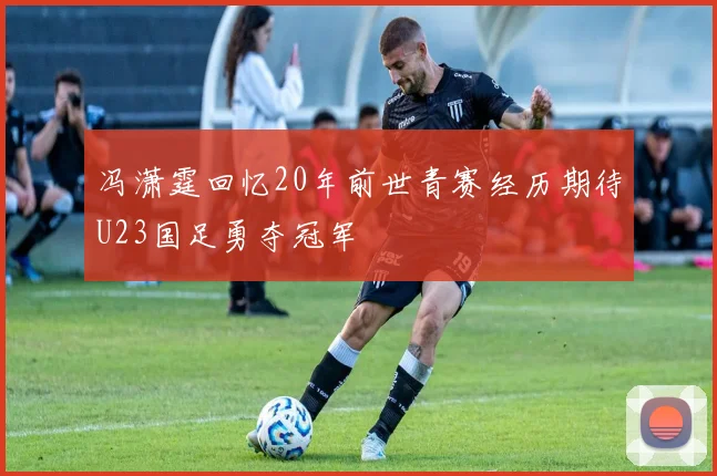 冯潇霆回忆20年前世青赛经历期待U23国足勇夺冠军