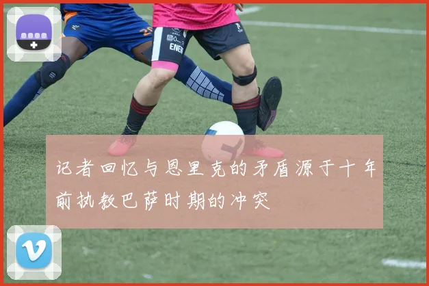 记者回忆与恩里克的矛盾源于十年前执教巴萨时期的冲突