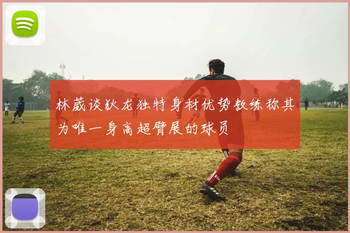 林葳谈狄龙独特身材优势教练称其为唯一身高超臂展的球员