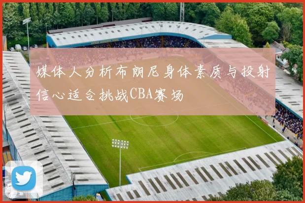 媒体人分析布朗尼身体素质与投射信心适合挑战CBA赛场