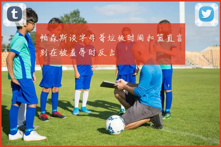 帕森斯谈字母哥垃圾时间扣篮直言别在被羞辱时反击