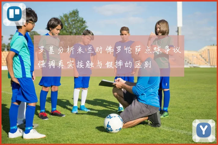 罗基分析米兰对佛罗伦萨点球争议强调真实接触与假摔的区别