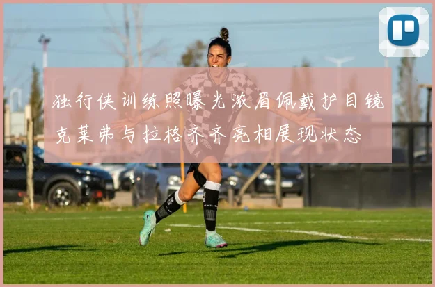 独行侠训练照曝光浓眉佩戴护目镜克莱弗与拉格齐齐亮相展现状态