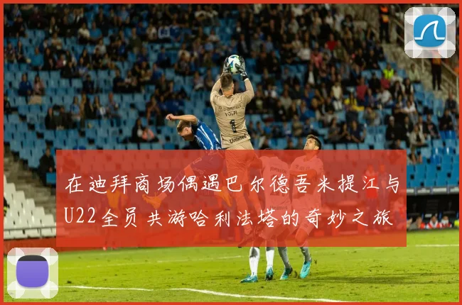 在迪拜商场偶遇巴尔德吾米提江与U22全员共游哈利法塔的奇妙之旅