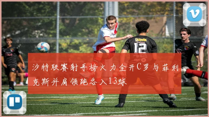 沙特联赛射手榜火力全开C罗与菲利克斯并肩领跑各入13球