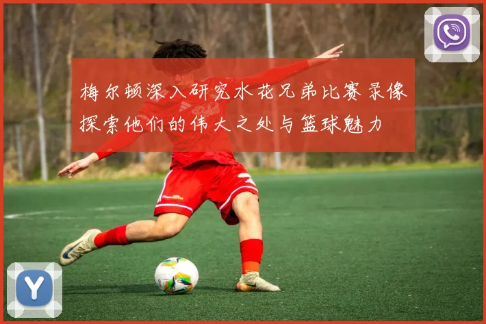 梅尔顿深入研究水花兄弟比赛录像探索他们的伟大之处与篮球魅力