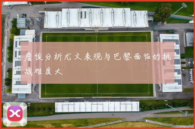 詹俊分析尤文表现与巴黎面临的挑战难度大