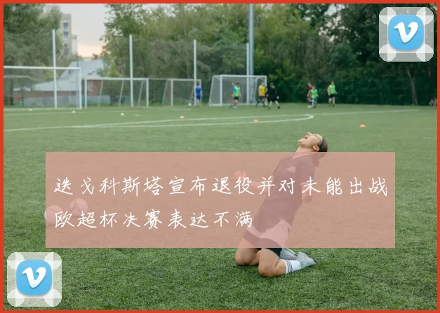 迭戈科斯塔宣布退役并对未能出战欧超杯决赛表达不满