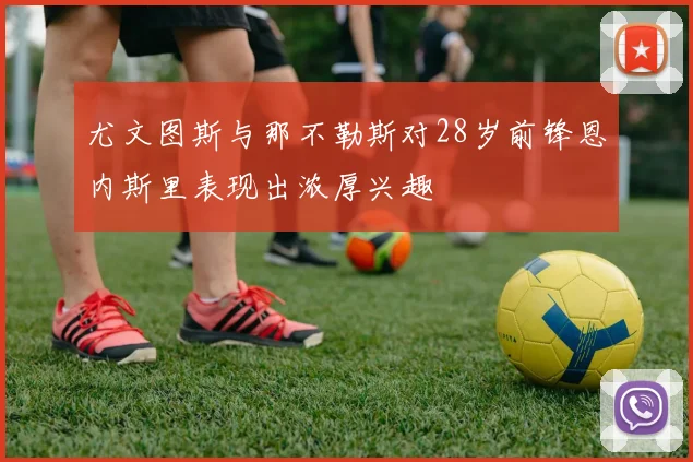 尤文图斯与那不勒斯对28岁前锋恩内斯里表现出浓厚兴趣