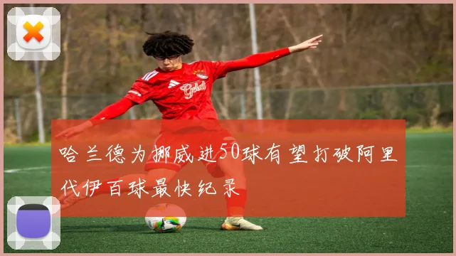 哈兰德为挪威进50球有望打破阿里代伊百球最快纪录