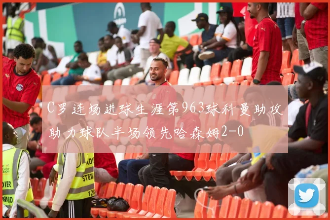 C罗连场进球生涯第963球科曼助攻助力球队半场领先哈森姆2-0