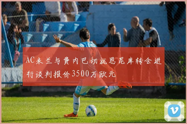 AC米兰与费内巴切就恩昆库转会进行谈判报价3500万欧元