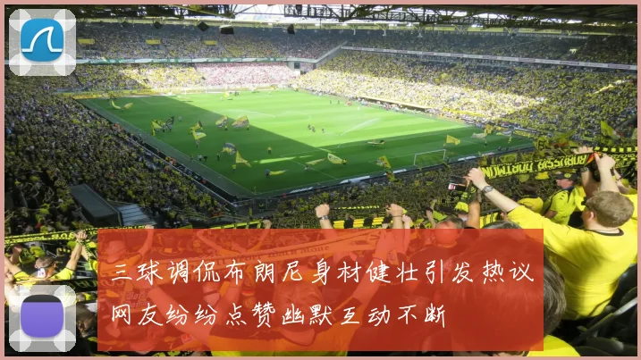 三球调侃布朗尼身材健壮引发热议网友纷纷点赞幽默互动不断