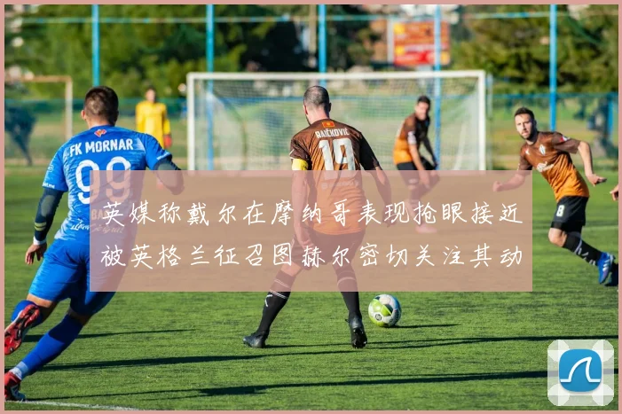英媒称戴尔在摩纳哥表现抢眼接近被英格兰征召图赫尔密切关注其动态