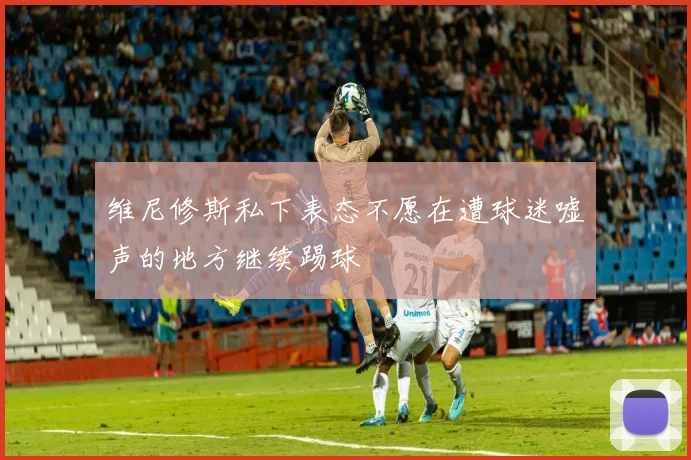 维尼修斯私下表态不愿在遭球迷嘘声的地方继续踢球