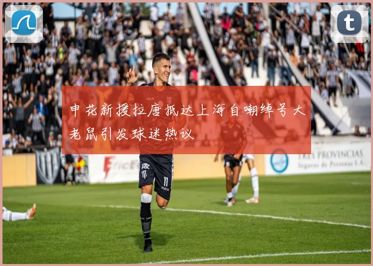 申花新援拉唐抵达上海自嘲绰号大老鼠引发球迷热议