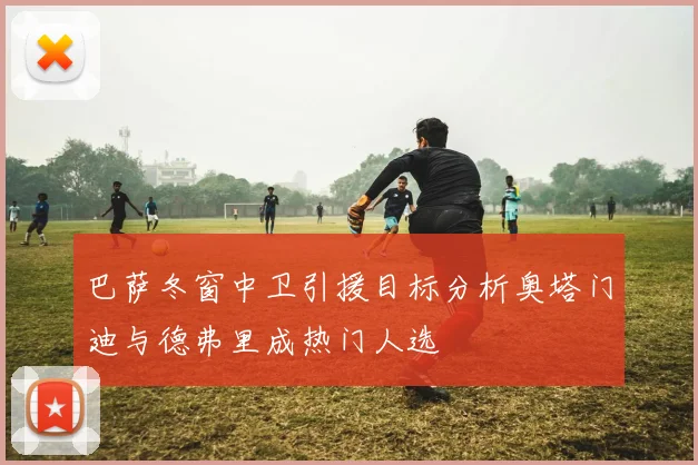 巴萨冬窗中卫引援目标分析奥塔门迪与德弗里成热门人选