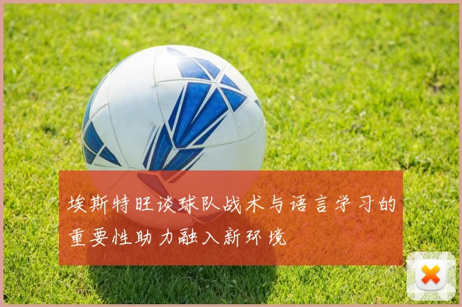 埃斯特旺谈球队战术与语言学习的重要性助力融入新环境