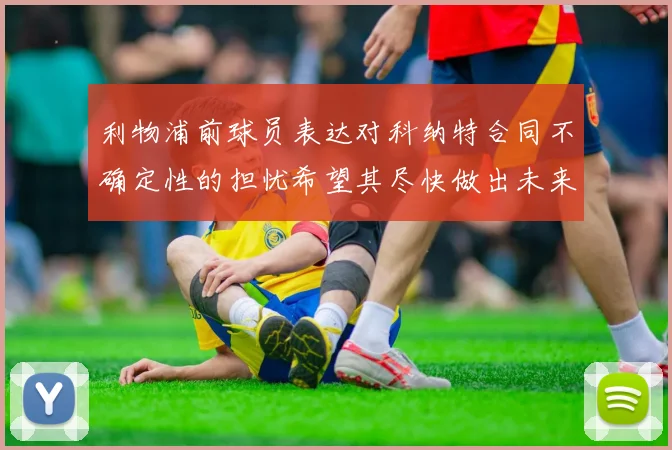 利物浦前球员表达对科纳特合同不确定性的担忧希望其尽快做出未来决定