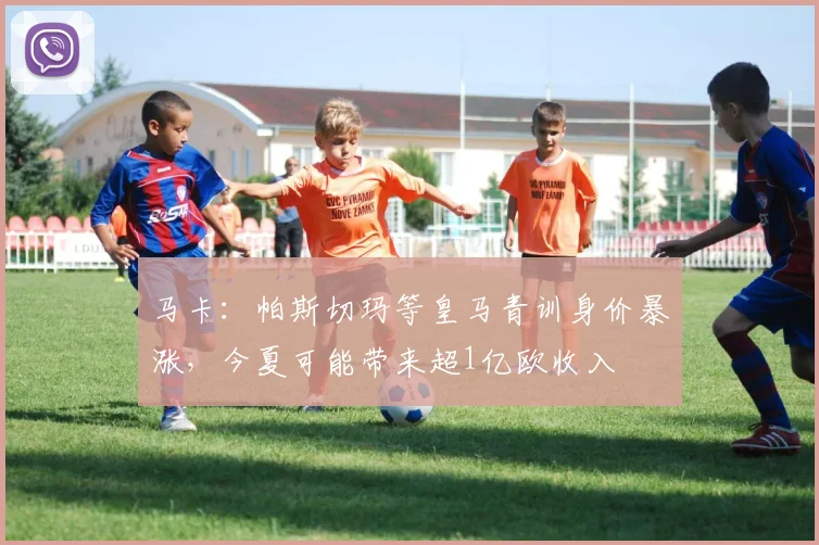 马卡：帕斯切玛等皇马青训身价暴涨，今夏可能带来超1亿欧收入