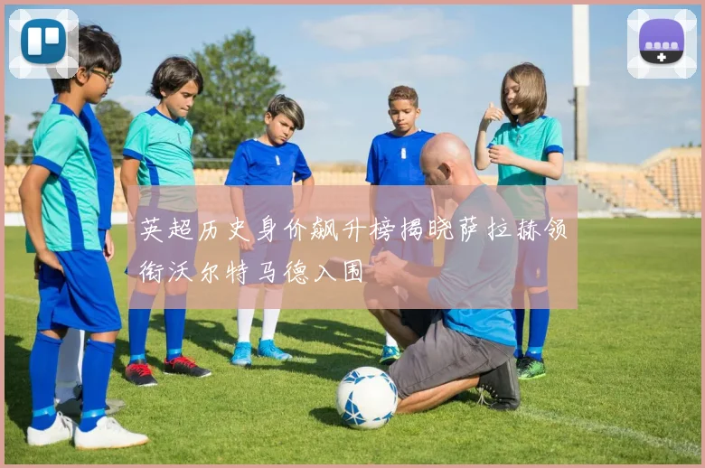 英超历史身价飙升榜揭晓萨拉赫领衔沃尔特马德入围