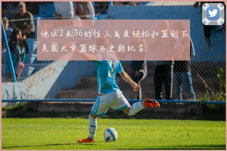 他以2米36的惊人高度轻松扣篮创下美国大学篮球历史新纪录