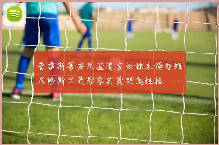 普雷斯蒂安尼澄清言论称未侮辱维尼修斯只是形容其爱哭鬼性格