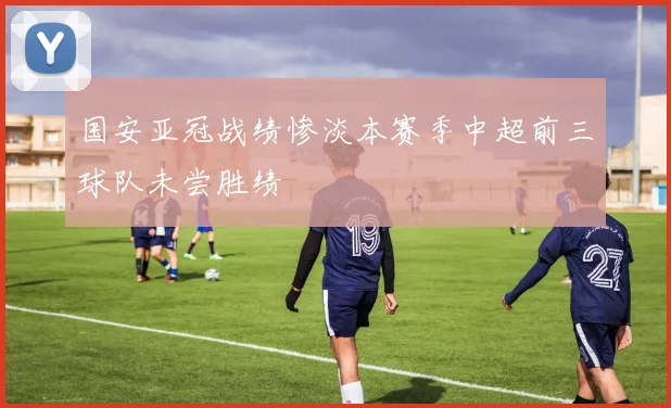 国安亚冠战绩惨淡本赛季中超前三球队未尝胜绩