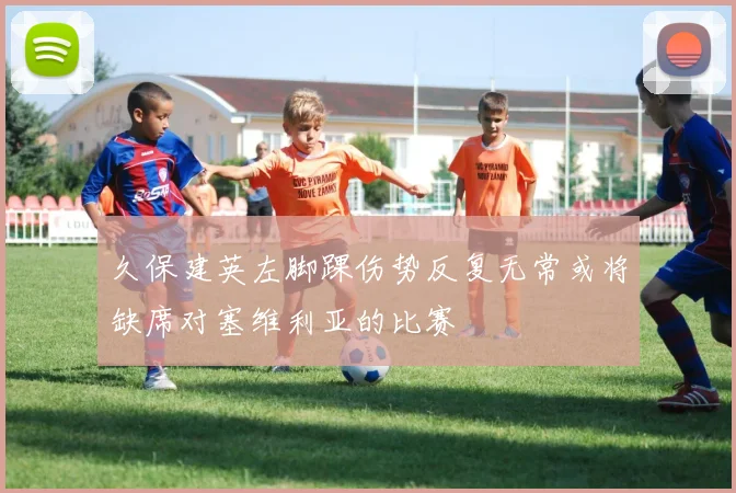 久保建英左脚踝伤势反复无常或将缺席对塞维利亚的比赛