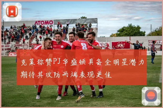 克莱称赞PJ华盛顿具备全明星潜力期待其攻防两端表现更佳